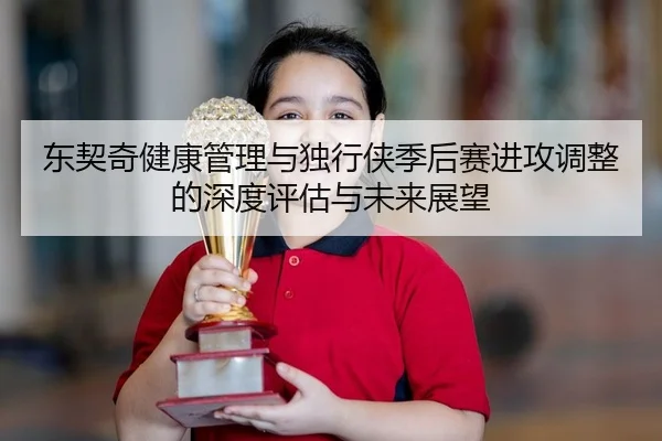 东契奇健康管理与独行侠季后赛进攻调整的深度评估与未来展望