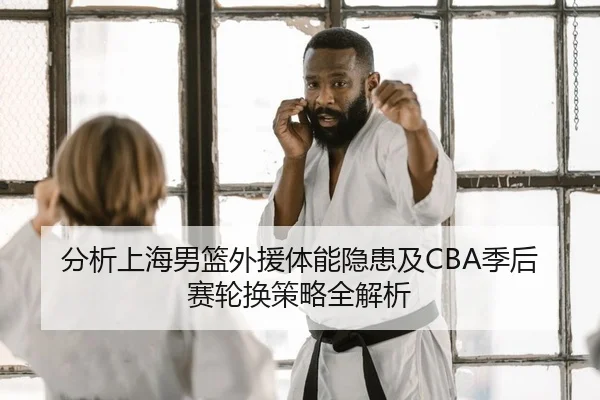 分析上海男篮外援体能隐患及CBA季后赛轮换策略全解析