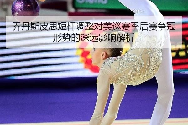 乔丹斯皮思短杆调整对美巡赛季后赛争冠形势的深远影响解析