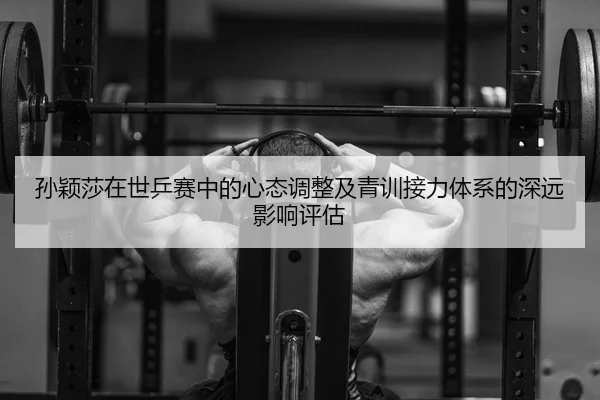 孙颖莎在世乒赛中的心态调整及青训接力体系的深远影响评估